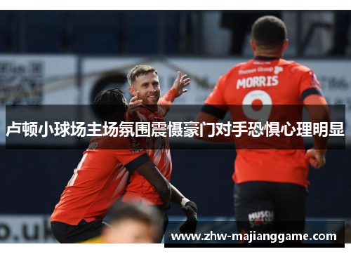 卢顿小球场主场氛围震慑豪门对手恐惧心理明显
