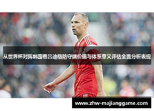 从世界杯对阵韩国看吕迪格防守端价值与体系意义评估全面分析表现